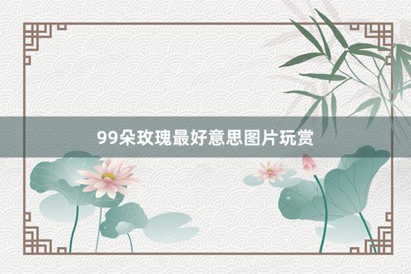 99朵玫瑰最好意思图片玩赏