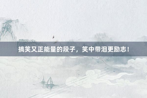 搞笑又正能量的段子,笑中带泪更励志!