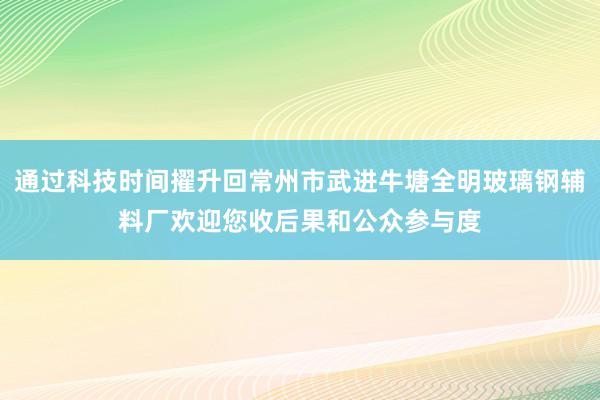 通过科技时间擢升回常州市武进牛塘全明玻璃钢辅料厂欢迎您收后果和公众参与度